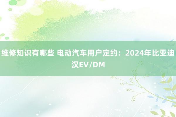 维修知识有哪些 电动汽车用户定约：2024年比亚迪汉EV/DM