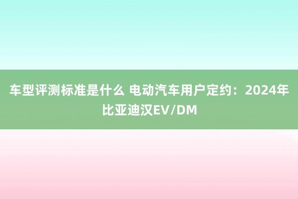 车型评测标准是什么 电动汽车用户定约：2024年比亚迪汉EV/DM