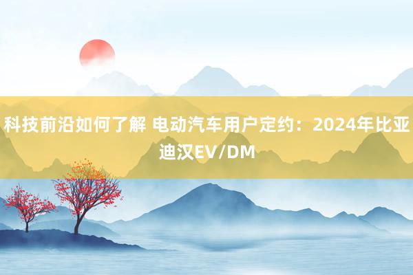 科技前沿如何了解 电动汽车用户定约：2024年比亚迪汉EV/DM