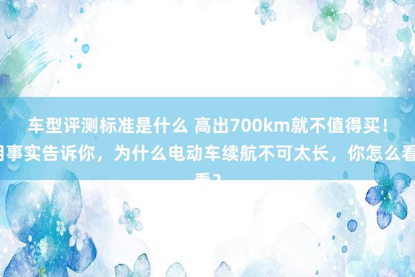 车型评测标准是什么 高出700km就不值得买！用事实告诉你，为什么电动车续航不可太长，你怎么看？