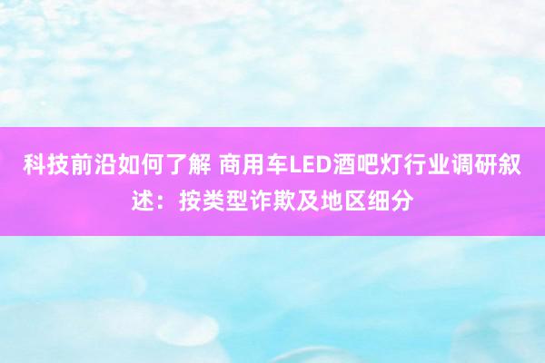 科技前沿如何了解 商用车LED酒吧灯行业调研叙述：按类型诈欺及地区细分