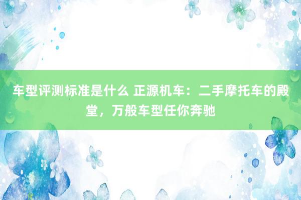 车型评测标准是什么 正源机车：二手摩托车的殿堂，万般车型任你奔驰