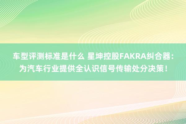 车型评测标准是什么 星坤控股FAKRA纠合器：为汽车行业提供全认识信号传输处分决策！