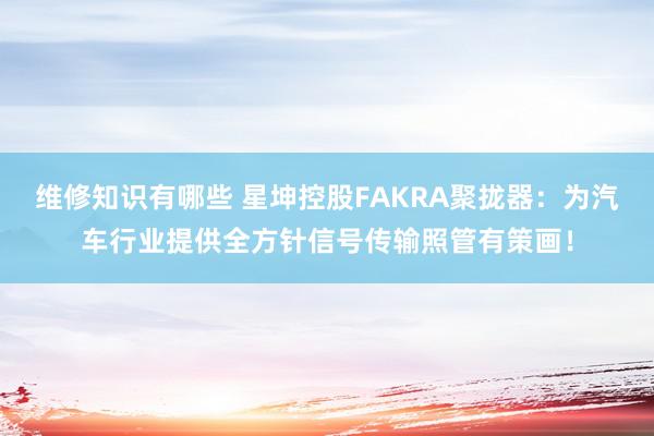 维修知识有哪些 星坤控股FAKRA聚拢器：为汽车行业提供全方针信号传输照管有策画！