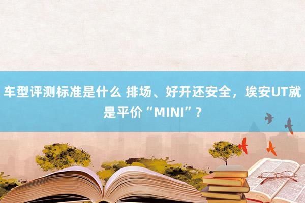 车型评测标准是什么 排场、好开还安全，埃安UT就是平价“MINI”？