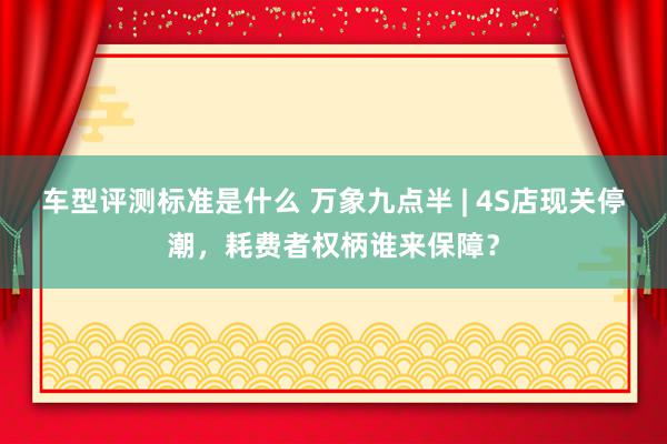 车型评测标准是什么 万象九点半 | 4S店现关停潮，耗费者权柄谁来保障？