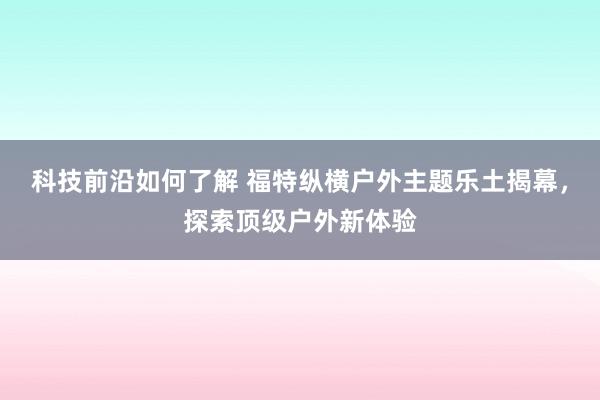 科技前沿如何了解 福特纵横户外主题乐土揭幕，探索顶级户外新体验