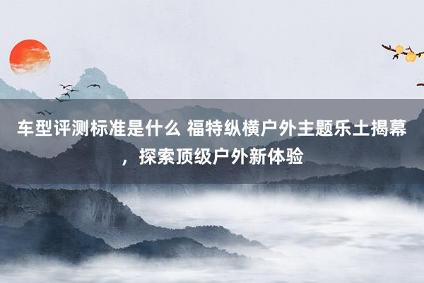 车型评测标准是什么 福特纵横户外主题乐土揭幕，探索顶级户外新体验