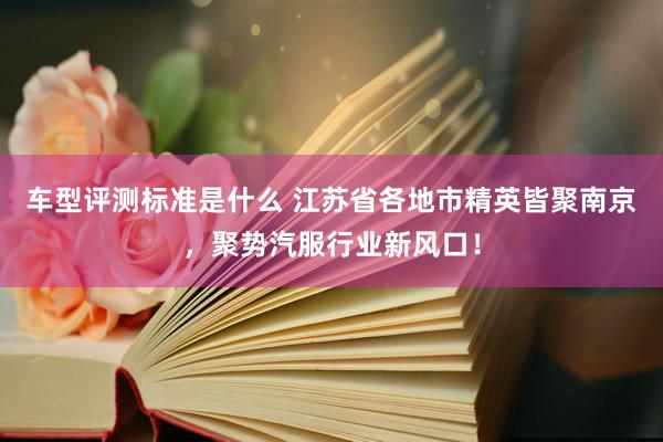 车型评测标准是什么 江苏省各地市精英皆聚南京，聚势汽服行业新风口！