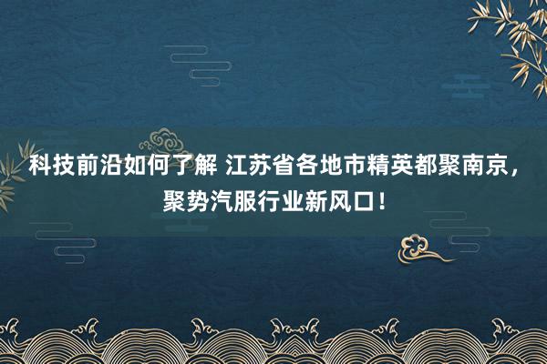 科技前沿如何了解 江苏省各地市精英都聚南京，聚势汽服行业新风口！