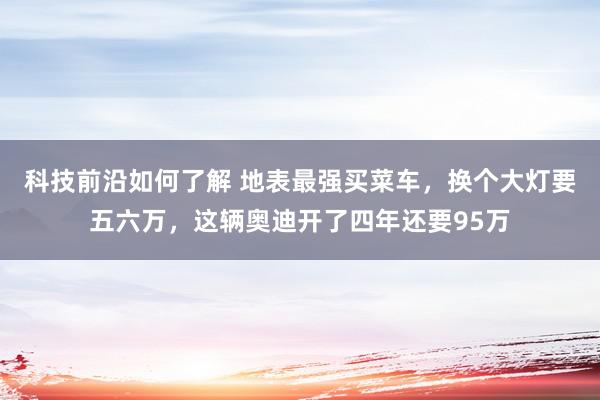 科技前沿如何了解 地表最强买菜车，换个大灯要五六万，这辆奥迪开了四年还要95万