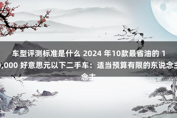 车型评测标准是什么 2024 年10款最省油的 10,000 好意思元以下二手车：适当预算有限的东说念主