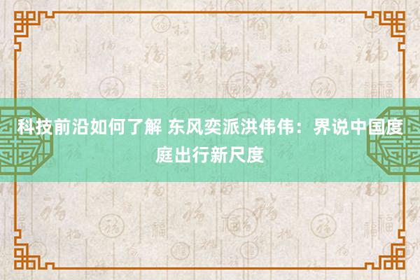 科技前沿如何了解 东风奕派洪伟伟：界说中国度庭出行新尺度