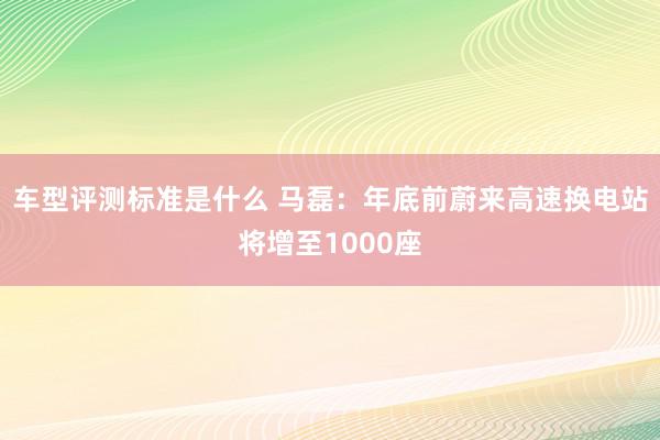 车型评测标准是什么 马磊：年底前蔚来高速换电站将增至1000座