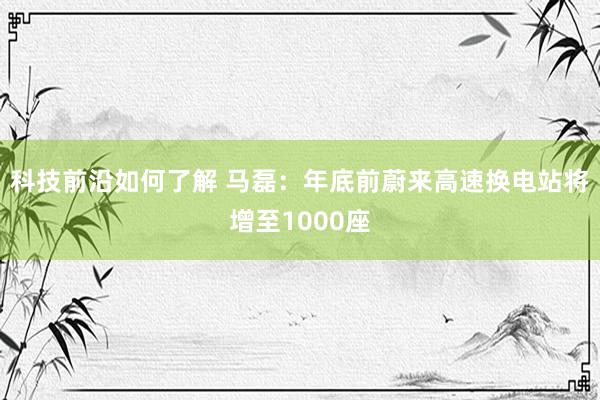 科技前沿如何了解 马磊：年底前蔚来高速换电站将增至1000座