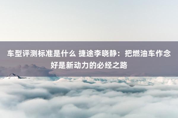 车型评测标准是什么 捷途李晓静：把燃油车作念好是新动力的必经之路