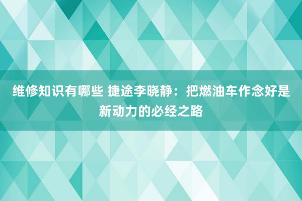 维修知识有哪些 捷途李晓静：把燃油车作念好是新动力的必经之路