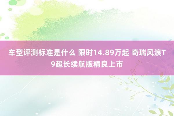 车型评测标准是什么 限时14.89万起 奇瑞风浪T9超长续航版精良上市