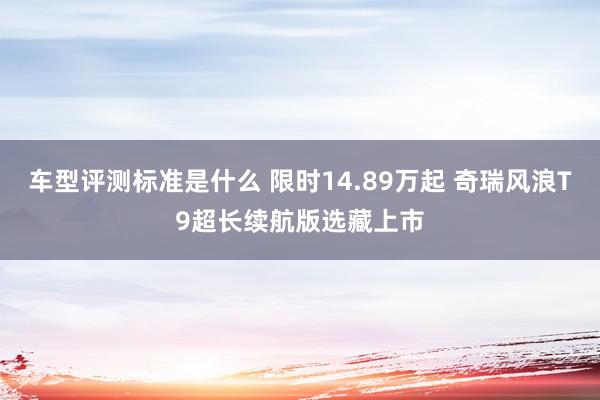 车型评测标准是什么 限时14.89万起 奇瑞风浪T9超长续航版选藏上市