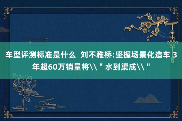 车型评测标准是什么  刘不雅桥:坚握场景化造车 3年超60万销量将\＂水到渠成\＂