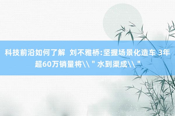 科技前沿如何了解  刘不雅桥:坚握场景化造车 3年超60万销量将\＂水到渠成\＂