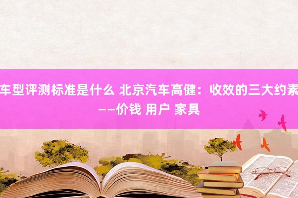 车型评测标准是什么 北京汽车高健：收效的三大约素——价钱 用户 家具