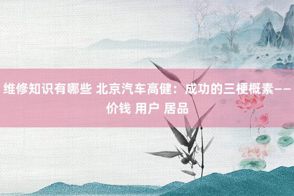 维修知识有哪些 北京汽车高健：成功的三梗概素——价钱 用户 居品