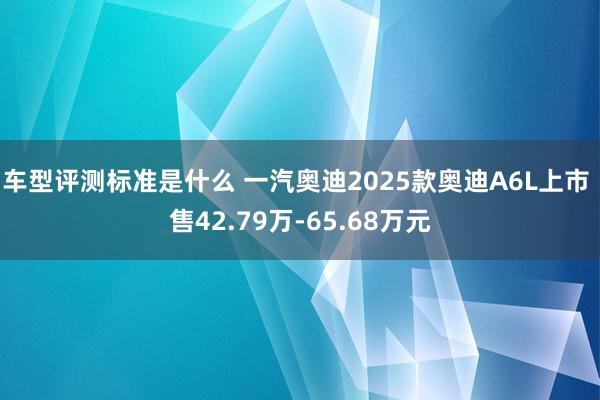 车型评测标准是什么 一汽奥迪2025款奥迪A6L上市 售42.79万-65.68万元