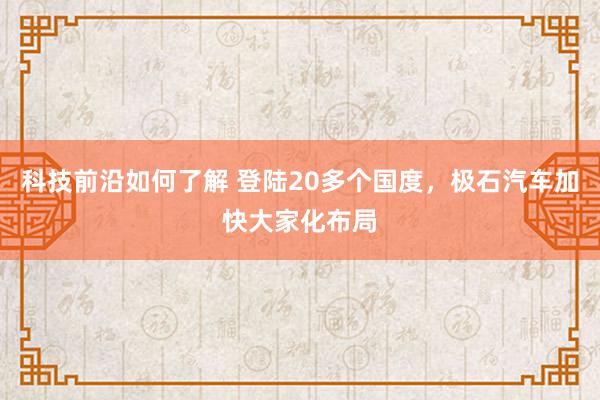 科技前沿如何了解 登陆20多个国度，极石汽车加快大家化布局