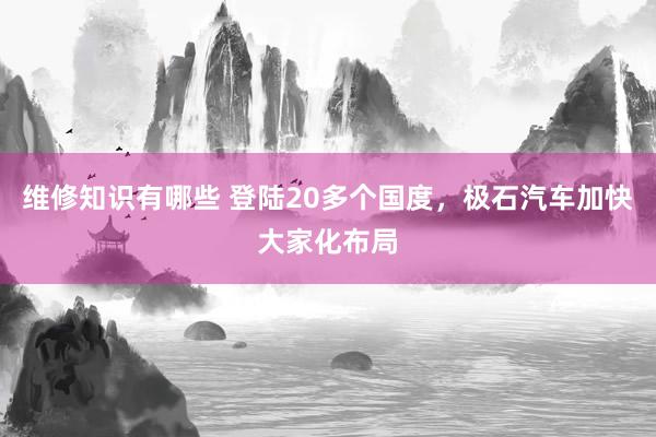 维修知识有哪些 登陆20多个国度，极石汽车加快大家化布局