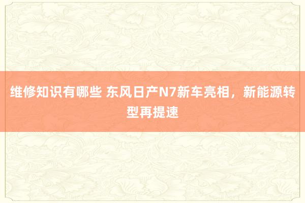 维修知识有哪些 东风日产N7新车亮相，新能源转型再提速