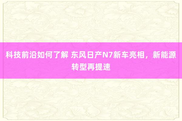 科技前沿如何了解 东风日产N7新车亮相，新能源转型再提速