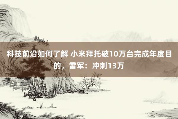 科技前沿如何了解 小米拜托破10万台完成年度目的，雷军：冲刺13万