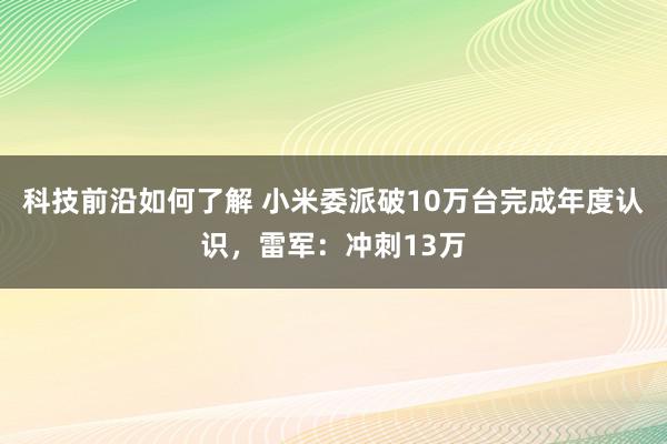 科技前沿如何了解 小米委派破10万台完成年度认识，雷军：冲刺13万