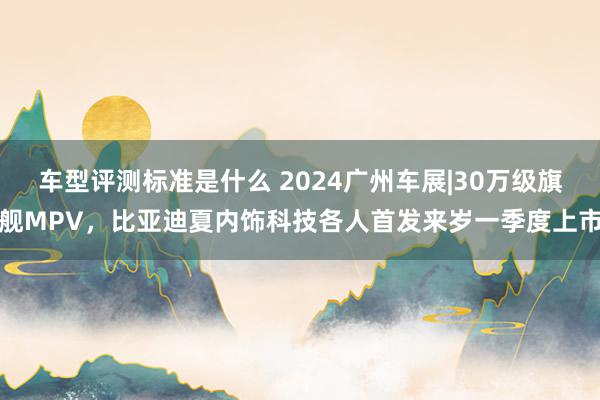 车型评测标准是什么 2024广州车展|30万级旗舰MPV，比亚迪夏内饰科技各人首发来岁一季度上市