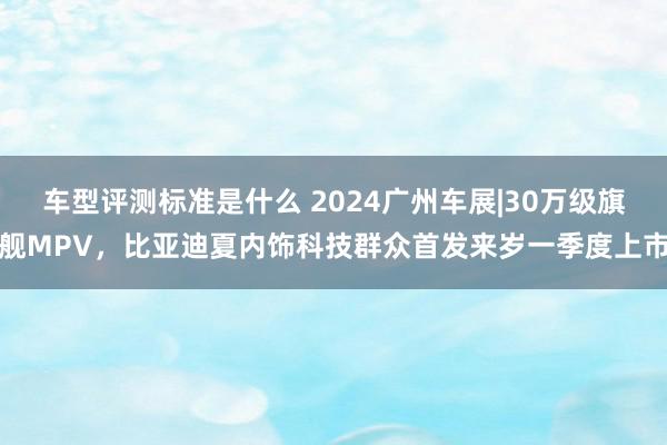 车型评测标准是什么 2024广州车展|30万级旗舰MPV，比亚迪夏内饰科技群众首发来岁一季度上市