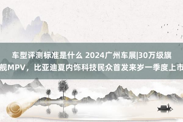 车型评测标准是什么 2024广州车展|30万级旗舰MPV，比亚迪夏内饰科技民众首发来岁一季度上市