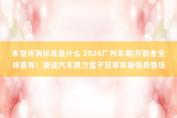 车型评测标准是什么 2024广州车展|开脱者全球首秀！捷途汽车携方盒子冠军家眷强势登场