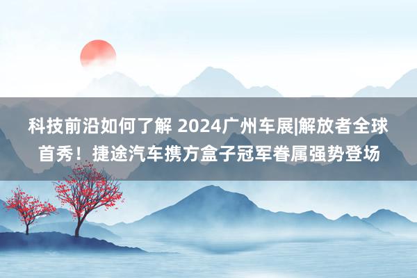 科技前沿如何了解 2024广州车展|解放者全球首秀！捷途汽车携方盒子冠军眷属强势登场