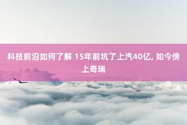 科技前沿如何了解 15年前坑了上汽40亿, 如今傍上奇瑞