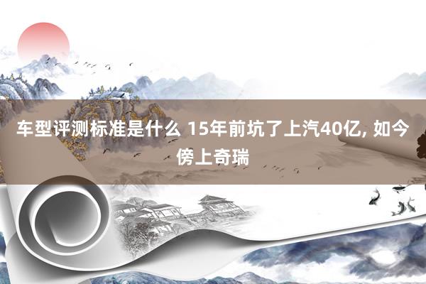 车型评测标准是什么 15年前坑了上汽40亿, 如今傍上奇瑞