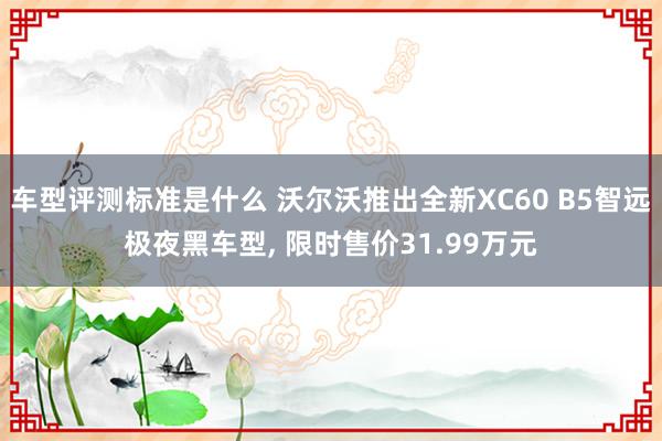 车型评测标准是什么 沃尔沃推出全新XC60 B5智远极夜黑车型, 限时售价31.99万元