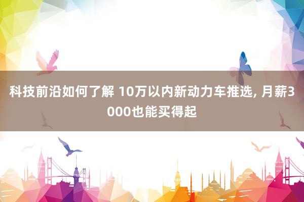 科技前沿如何了解 10万以内新动力车推选, 月薪3000也能买得起