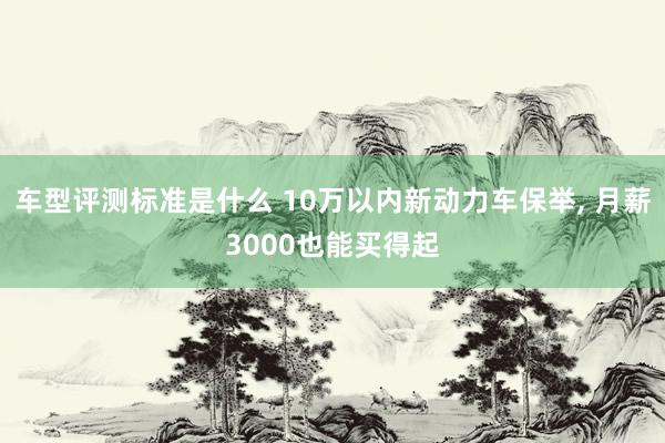 车型评测标准是什么 10万以内新动力车保举, 月薪3000也能买得起