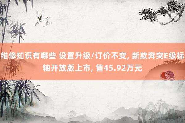 维修知识有哪些 设置升级/订价不变, 新款奔突E级标轴开放版上市, 售45.92万元