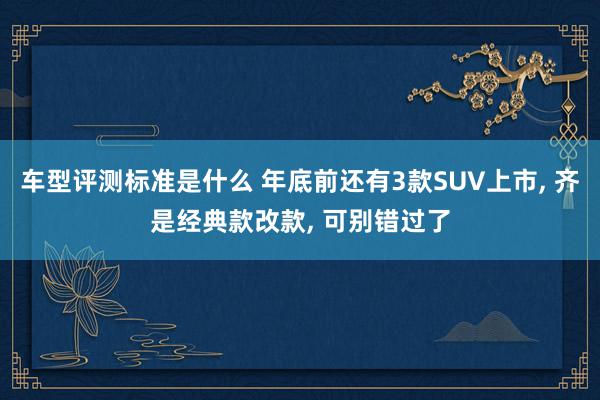 车型评测标准是什么 年底前还有3款SUV上市, 齐是经典款改款, 可别错过了