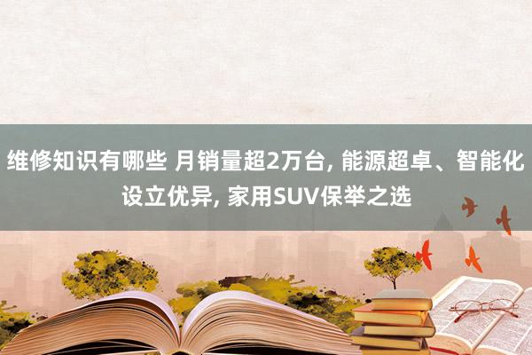 维修知识有哪些 月销量超2万台, 能源超卓、智能化设立优异, 家用SUV保举之选