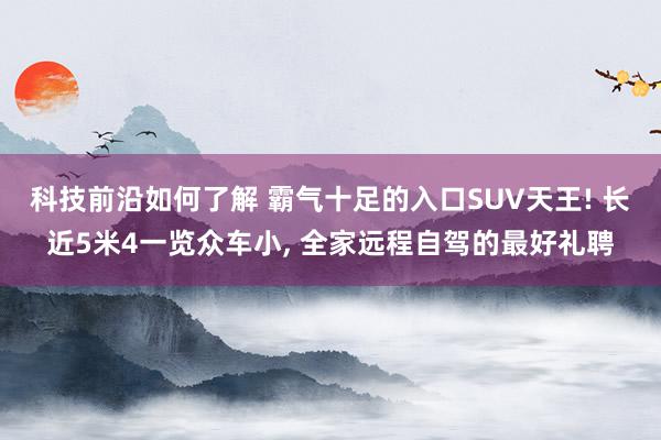 科技前沿如何了解 霸气十足的入口SUV天王! 长近5米4一览众车小, 全家远程自驾的最好礼聘