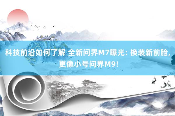 科技前沿如何了解 全新问界M7曝光: 换装新前脸, 更像小号问界M9!