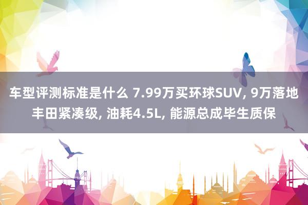 车型评测标准是什么 7.99万买环球SUV, 9万落地丰田紧凑级, 油耗4.5L, 能源总成毕生质保